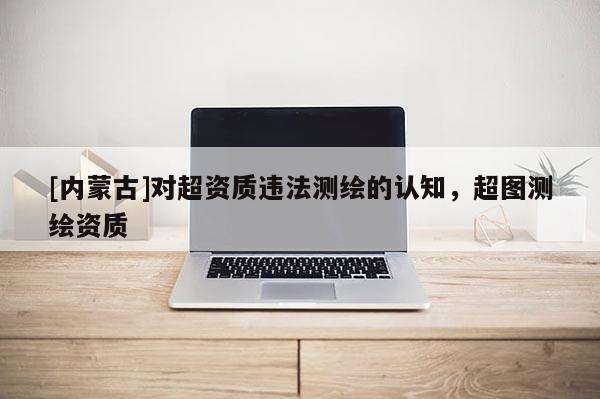 [內蒙古]對超資質違法測繪的認知，超圖測繪資質