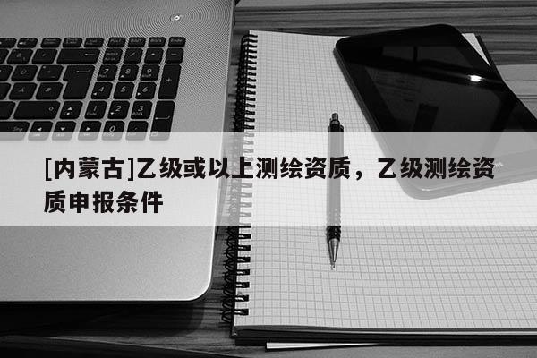 [內蒙古]乙級或以上測繪資質，乙級測繪資質申報條件