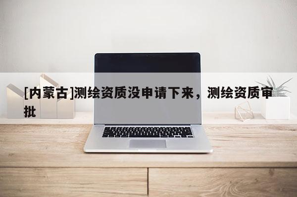[內(nèi)蒙古]測繪資質(zhì)沒申請下來，測繪資質(zhì)審批