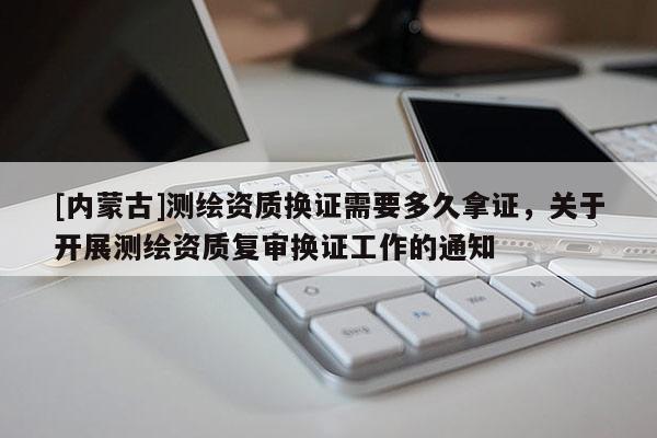 [內蒙古]測繪資質換證需要多久拿證，關于開展測繪資質復審換證工作的通知
