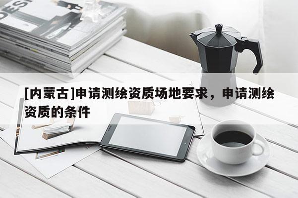 [內蒙古]申請測繪資質場地要求，申請測繪資質的條件