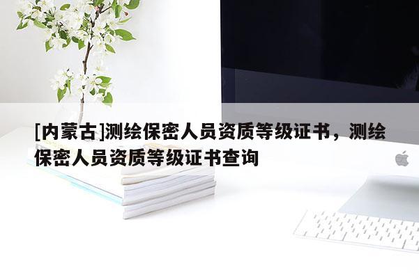 [內蒙古]測繪保密人員資質等級證書，測繪保密人員資質等級證書查詢