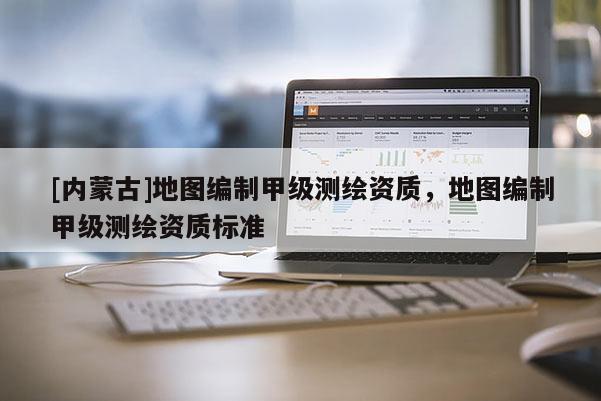 [內(nèi)蒙古]地圖編制甲級測繪資質(zhì)，地圖編制甲級測繪資質(zhì)標準