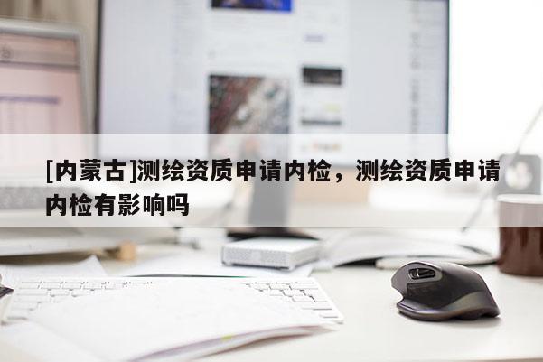[內(nèi)蒙古]測繪資質(zhì)申請(qǐng)內(nèi)檢，測繪資質(zhì)申請(qǐng)內(nèi)檢有影響嗎