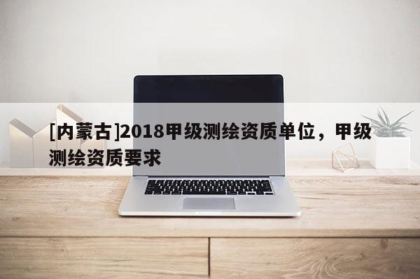 [內(nèi)蒙古]2018甲級(jí)測繪資質(zhì)單位，甲級(jí)測繪資質(zhì)要求