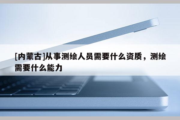 [內蒙古]從事測繪人員需要什么資質，測繪需要什么能力