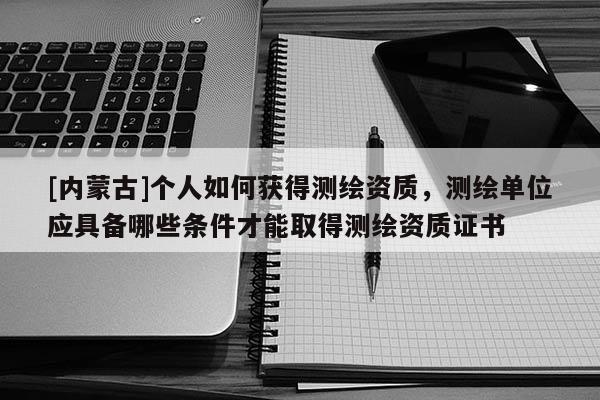 [內蒙古]個人如何獲得測繪資質，測繪單位應具備哪些條件才能取得測繪資質證書