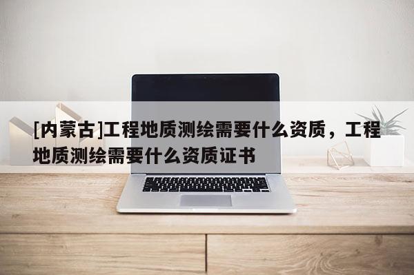 [內(nèi)蒙古]工程地質(zhì)測繪需要什么資質(zhì)，工程地質(zhì)測繪需要什么資質(zhì)證書