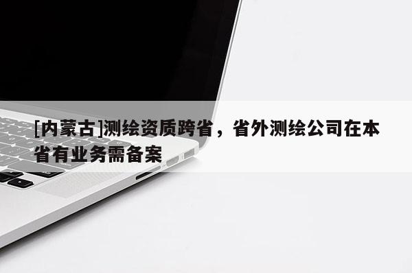 [內(nèi)蒙古]測(cè)繪資質(zhì)跨省，省外測(cè)繪公司在本省有業(yè)務(wù)需備案
