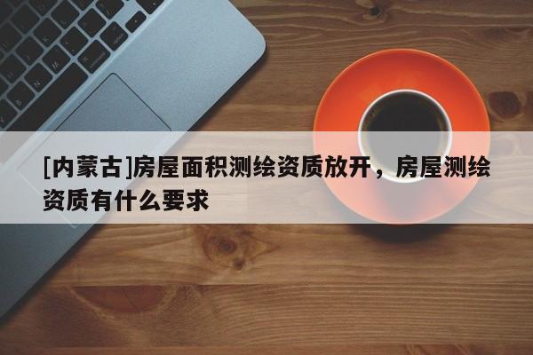 [內(nèi)蒙古]房屋面積測繪資質(zhì)放開，房屋測繪資質(zhì)有什么要求