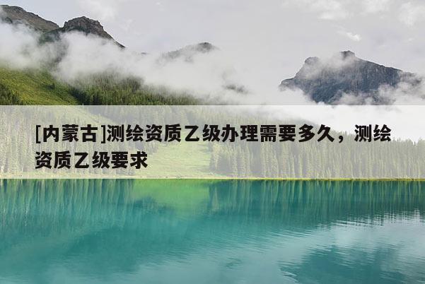 [內蒙古]測繪資質乙級辦理需要多久，測繪資質乙級要求