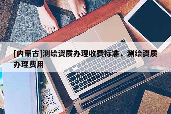 [內蒙古]測繪資質辦理收費標準，測繪資質辦理費用