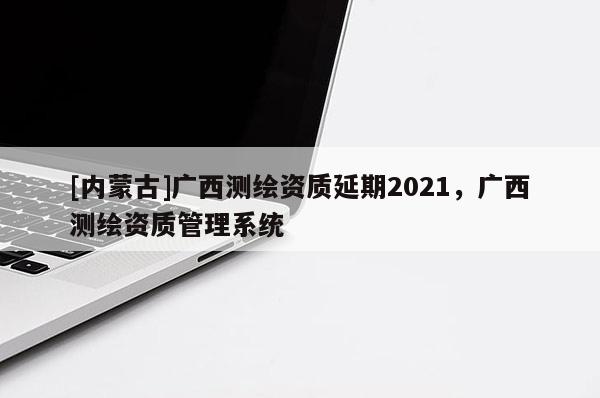 [內蒙古]廣西測繪資質延期2021，廣西測繪資質管理系統