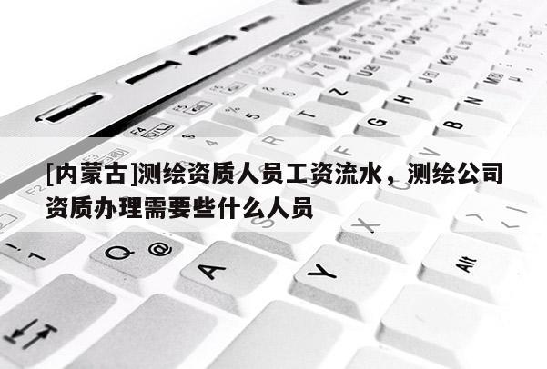[內蒙古]測繪資質人員工資流水，測繪公司資質辦理需要些什么人員