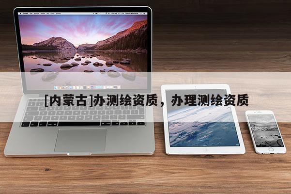[內(nèi)蒙古]辦測繪資質(zhì)，辦理測繪資質(zhì)