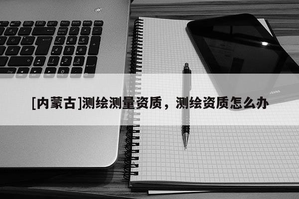 [內(nèi)蒙古]測繪測量資質(zhì)，測繪資質(zhì)怎么辦