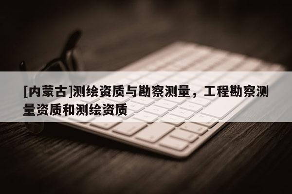 [內蒙古]測繪資質與勘察測量，工程勘察測量資質和測繪資質