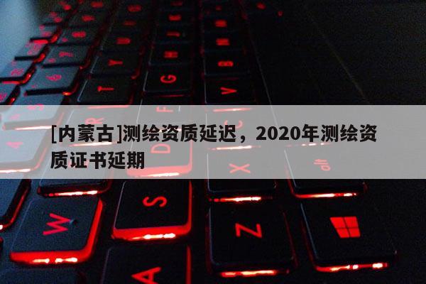 [內蒙古]測繪資質延遲，2020年測繪資質證書延期