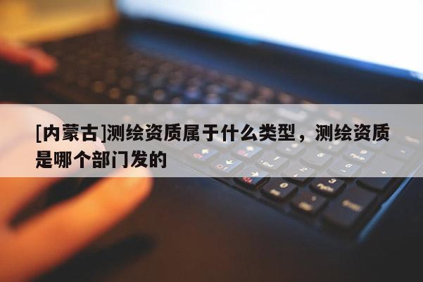 [內蒙古]測繪資質屬于什么類型，測繪資質是哪個部門發的