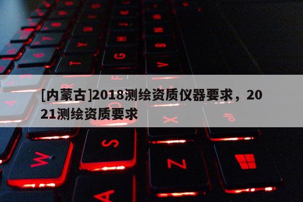 [內蒙古]2018測繪資質儀器要求，2021測繪資質要求