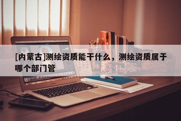 [內蒙古]測繪資質能干什么，測繪資質屬于哪個部門管