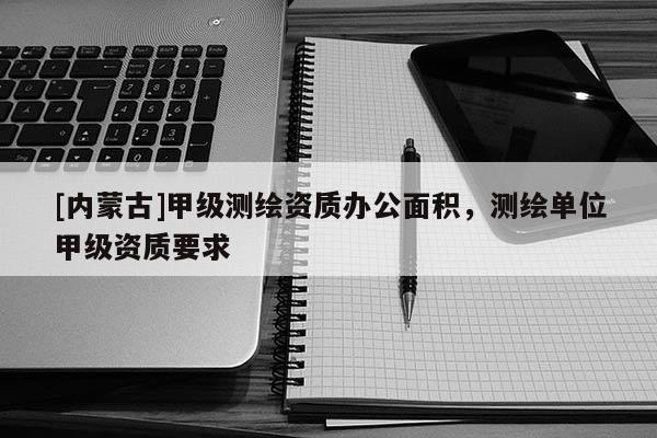 [內(nèi)蒙古]甲級(jí)測(cè)繪資質(zhì)辦公面積，測(cè)繪單位甲級(jí)資質(zhì)要求