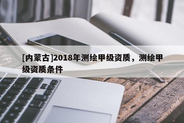 [內蒙古]2018年測繪甲級資質，測繪甲級資質條件