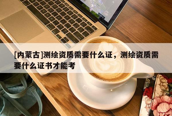 [內(nèi)蒙古]測(cè)繪資質(zhì)需要什么證，測(cè)繪資質(zhì)需要什么證書(shū)才能考
