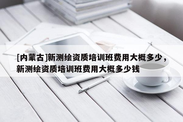 [內(nèi)蒙古]新測(cè)繪資質(zhì)培訓(xùn)班費(fèi)用大概多少，新測(cè)繪資質(zhì)培訓(xùn)班費(fèi)用大概多少錢(qián)