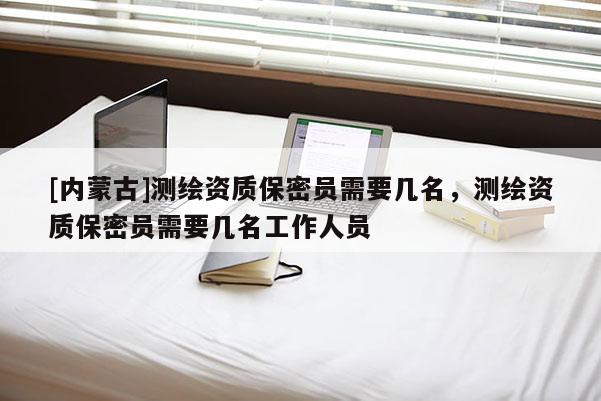 [內蒙古]測繪資質保密員需要幾名，測繪資質保密員需要幾名工作人員