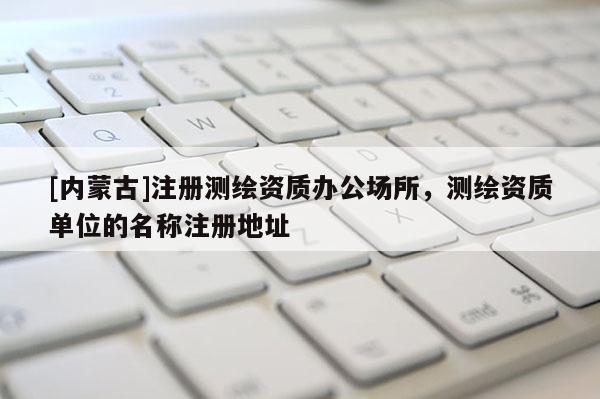 [內(nèi)蒙古]注冊測繪資質(zhì)辦公場所，測繪資質(zhì)單位的名稱注冊地址