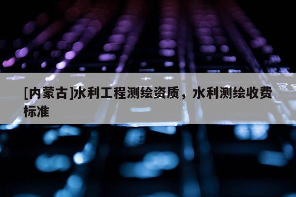 [內蒙古]水利工程測繪資質，水利測繪收費標準