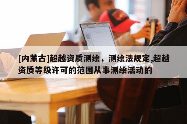 [內蒙古]超越資質測繪，測繪法規定,超越資質等級許可的范圍從事測繪活動的