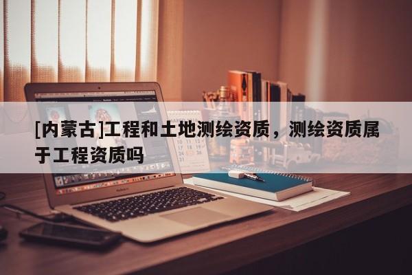 [內蒙古]工程和土地測繪資質，測繪資質屬于工程資質嗎