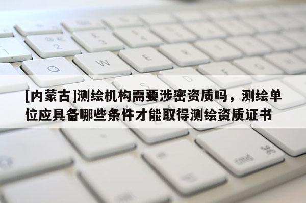[內蒙古]測繪機構需要涉密資質嗎，測繪單位應具備哪些條件才能取得測繪資質證書