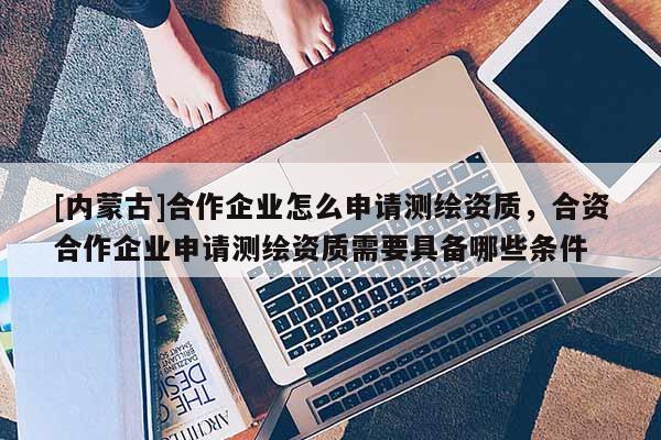 [內(nèi)蒙古]合作企業(yè)怎么申請測繪資質(zhì)，合資合作企業(yè)申請測繪資質(zhì)需要具備哪些條件