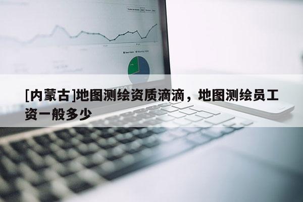 [內蒙古]地圖測繪資質滴滴，地圖測繪員工資一般多少