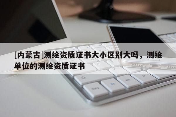 [內蒙古]測繪資質證書大小區別大嗎，測繪單位的測繪資質證書