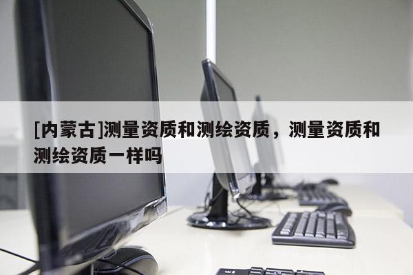 [內蒙古]測量資質和測繪資質，測量資質和測繪資質一樣嗎