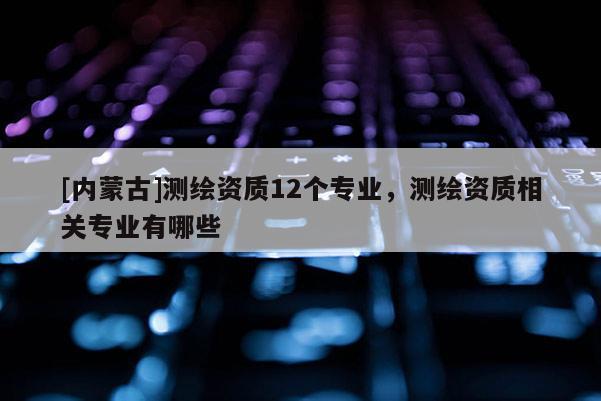 [內蒙古]測繪資質12個專業，測繪資質相關專業有哪些