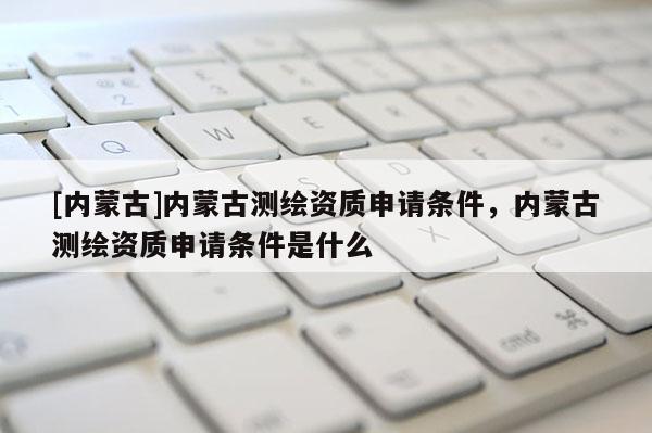 [內蒙古]內蒙古測繪資質申請條件，內蒙古測繪資質申請條件是什么