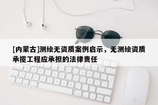 [內蒙古]測繪無資質案例啟示，無測繪資質承攬工程應承擔的法律責任