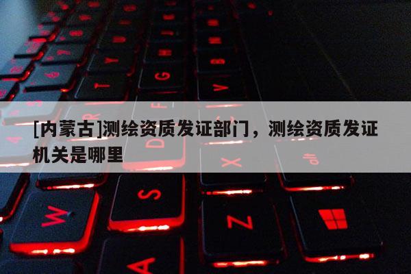 [內蒙古]測繪資質發證部門，測繪資質發證機關是哪里