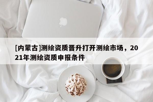 [內蒙古]測繪資質晉升打開測繪市場，2021年測繪資質申報條件