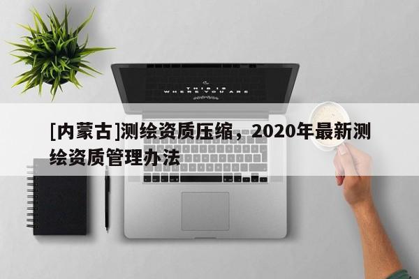 [內蒙古]測繪資質壓縮，2020年最新測繪資質管理辦法