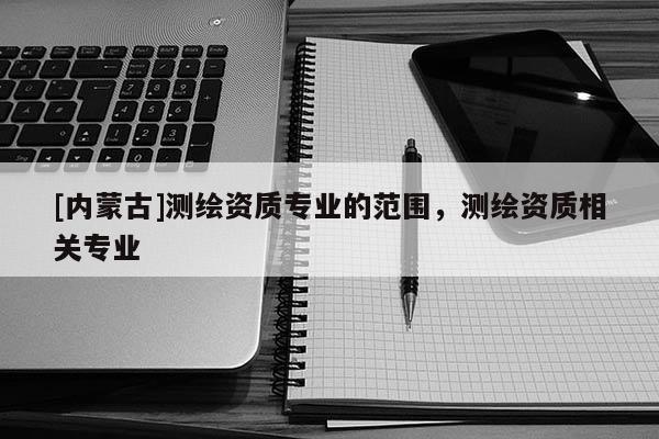 [內蒙古]測繪資質專業的范圍，測繪資質相關專業
