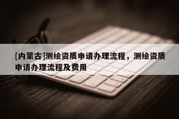 [內蒙古]測繪資質申請辦理流程，測繪資質申請辦理流程及費用
