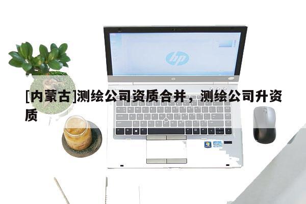 [內蒙古]測繪公司資質合并，測繪公司升資質