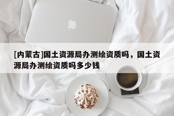 [內(nèi)蒙古]國(guó)土資源局辦測(cè)繪資質(zhì)嗎，國(guó)土資源局辦測(cè)繪資質(zhì)嗎多少錢