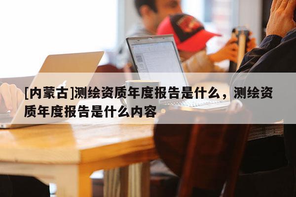 [內蒙古]測繪資質年度報告是什么，測繪資質年度報告是什么內容